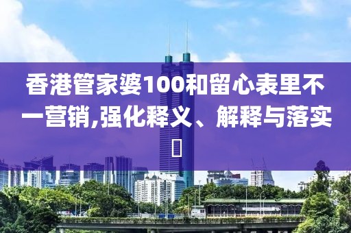 香港管家婆100和留心表里不一营销,强化释义、解释与落实​