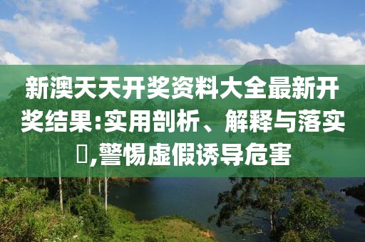 新澳天天开奖资料大全最新开奖结果:实用剖析、解释与落实​,警惕虚假诱导危害