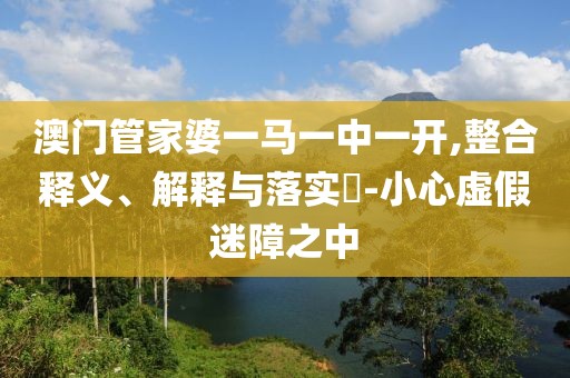 澳门管家婆一马一中一开,整合释义、解释与落实​-小心虚假迷障之中
