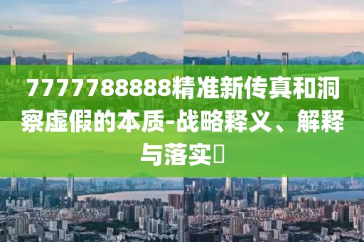 7777788888精准新传真和洞察虚假的本质-战略释义、解释与落实​